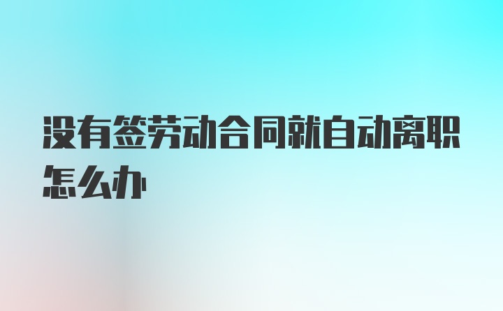 没有签劳动合同就自动离职怎么办