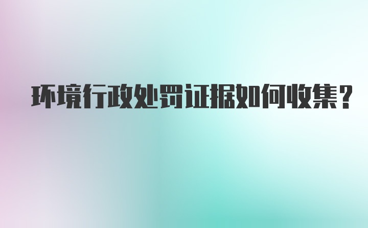 环境行政处罚证据如何收集？