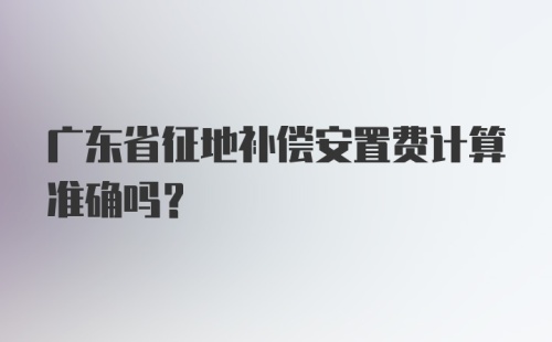 广东省征地补偿安置费计算准确吗？