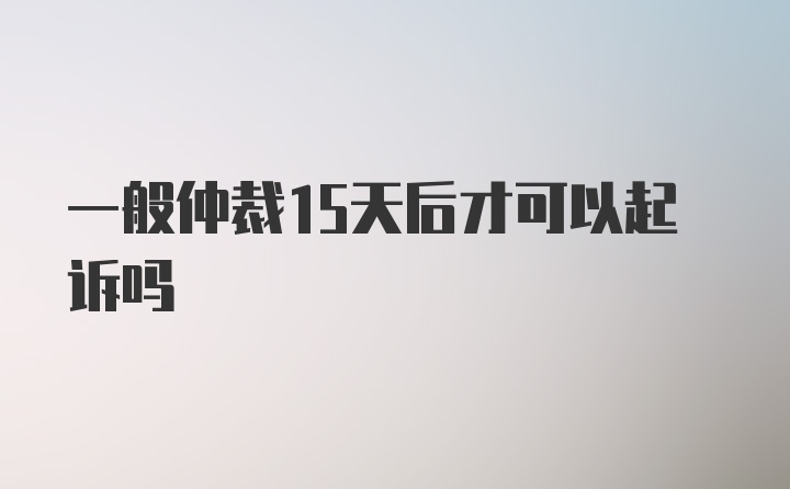 一般仲裁15天后才可以起诉吗