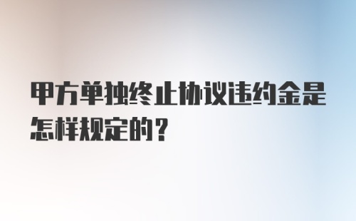 甲方单独终止协议违约金是怎样规定的？