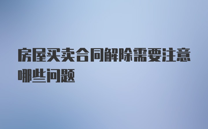 房屋买卖合同解除需要注意哪些问题