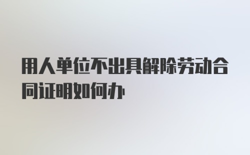 用人单位不出具解除劳动合同证明如何办