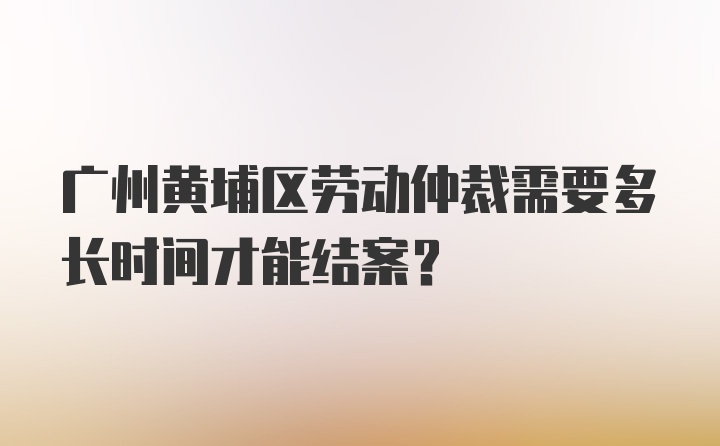 广州黄埔区劳动仲裁需要多长时间才能结案？