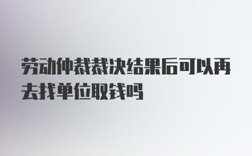 劳动仲裁裁决结果后可以再去找单位取钱吗