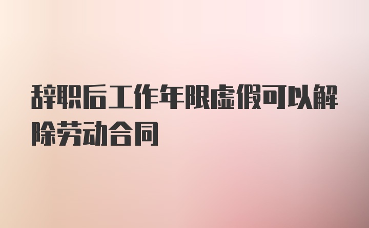 辞职后工作年限虚假可以解除劳动合同