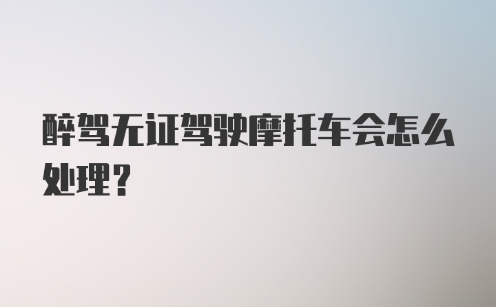 醉驾无证驾驶摩托车会怎么处理？