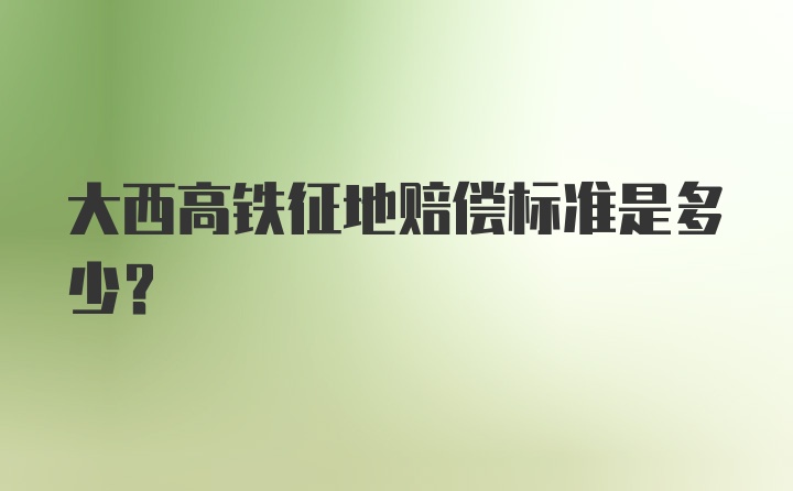 大西高铁征地赔偿标准是多少？