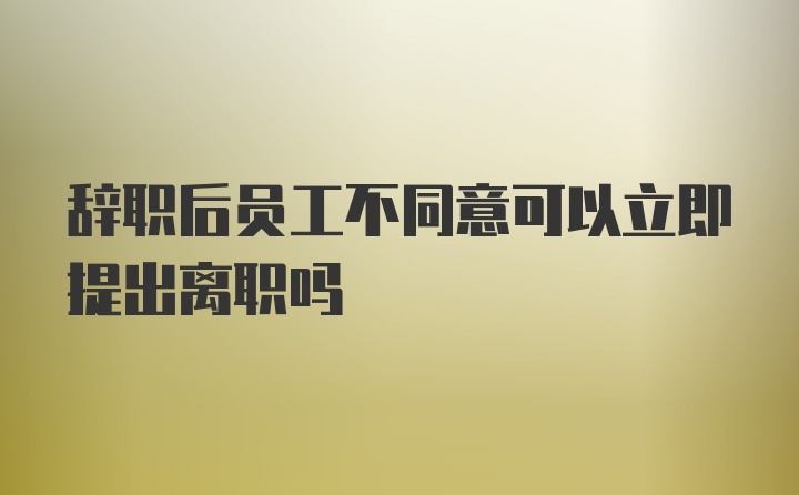 辞职后员工不同意可以立即提出离职吗