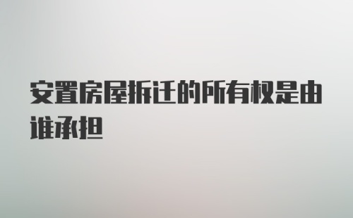 安置房屋拆迁的所有权是由谁承担