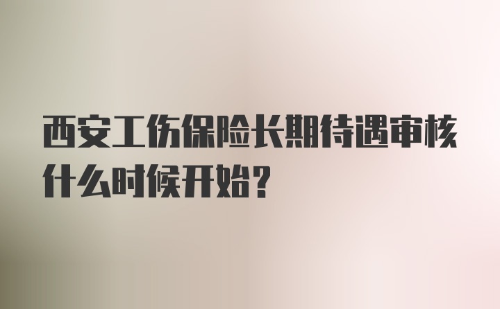 西安工伤保险长期待遇审核什么时候开始？