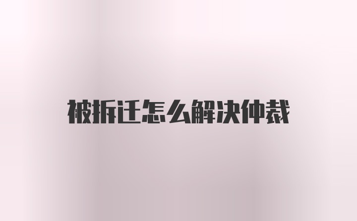 被拆迁怎么解决仲裁