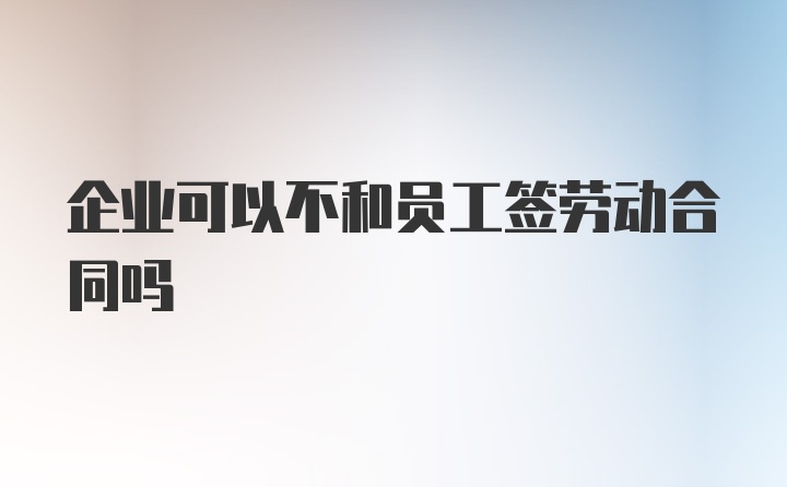 企业可以不和员工签劳动合同吗