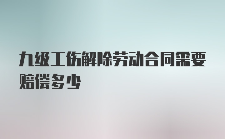 九级工伤解除劳动合同需要赔偿多少