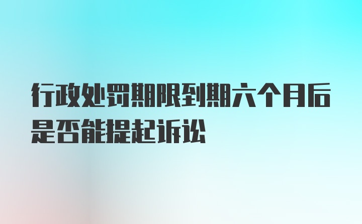 行政处罚期限到期六个月后是否能提起诉讼