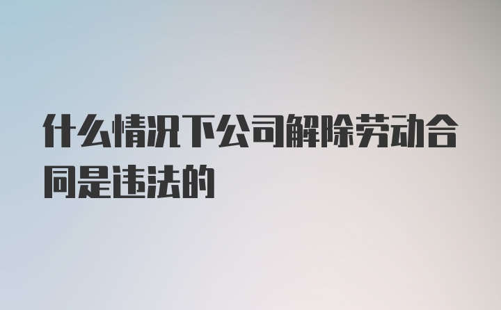 什么情况下公司解除劳动合同是违法的