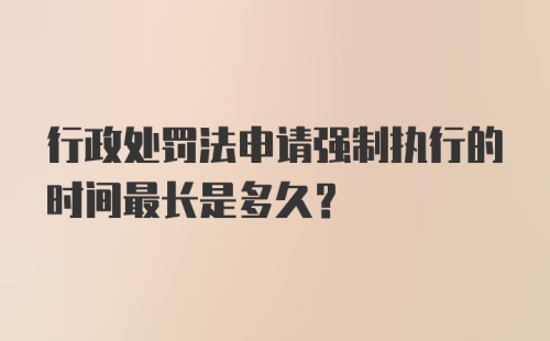 行政处罚法申请强制执行的时间最长是多久？