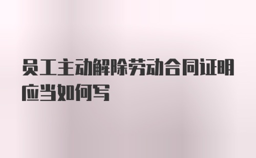 员工主动解除劳动合同证明应当如何写