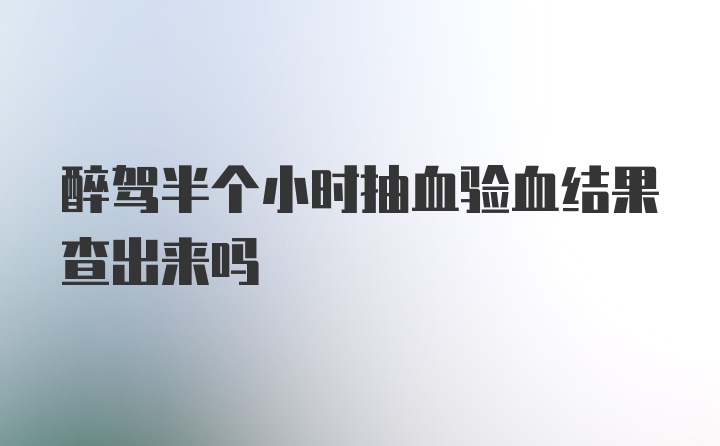 醉驾半个小时抽血验血结果查出来吗