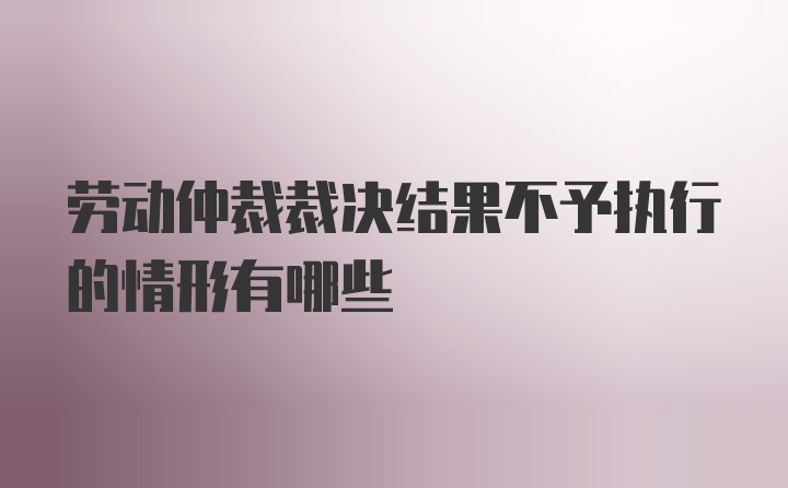 劳动仲裁裁决结果不予执行的情形有哪些