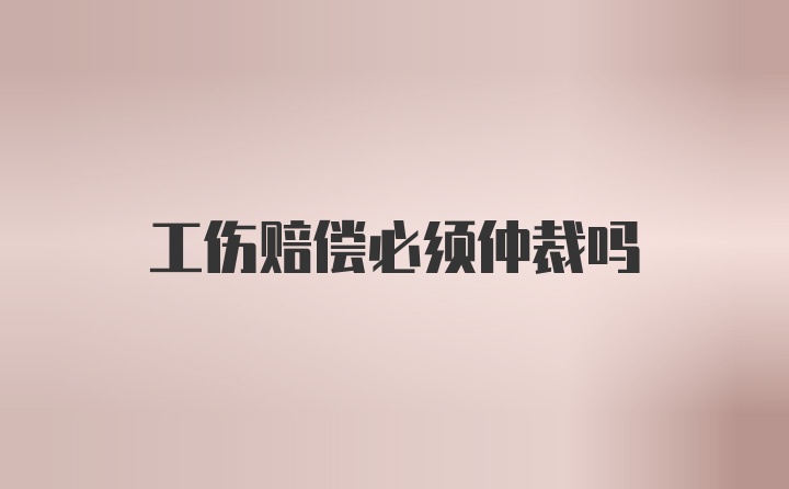 工伤赔偿必须仲裁吗