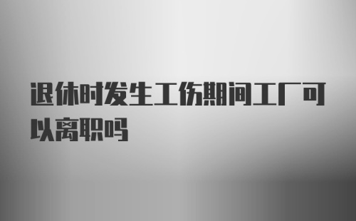 退休时发生工伤期间工厂可以离职吗