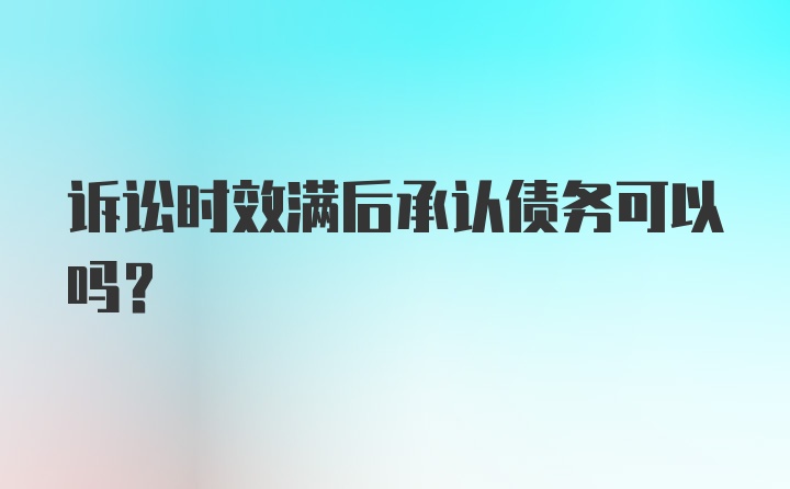 诉讼时效满后承认债务可以吗？