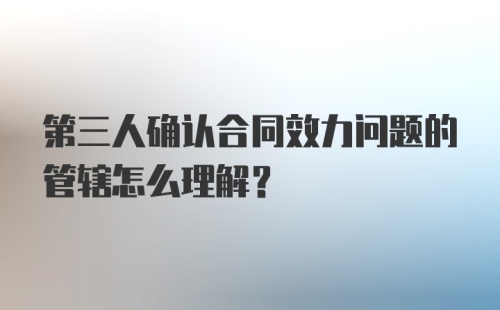 第三人确认合同效力问题的管辖怎么理解？