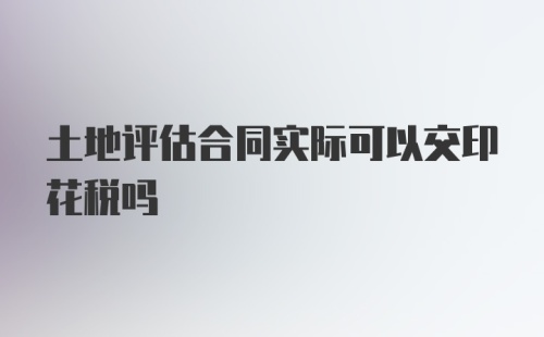 土地评估合同实际可以交印花税吗