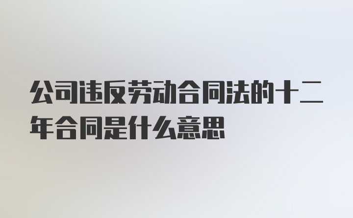 公司违反劳动合同法的十二年合同是什么意思