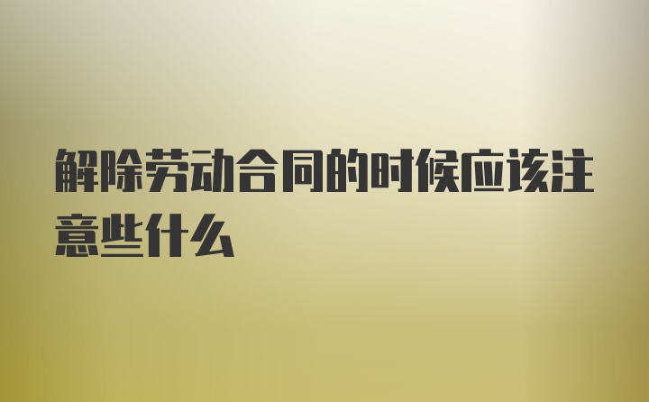 解除劳动合同的时候应该注意些什么