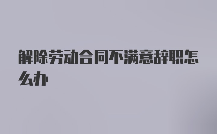 解除劳动合同不满意辞职怎么办