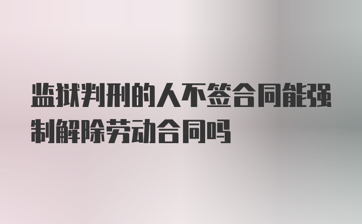 监狱判刑的人不签合同能强制解除劳动合同吗