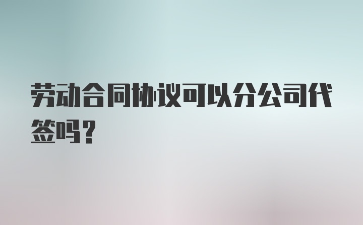 劳动合同协议可以分公司代签吗？