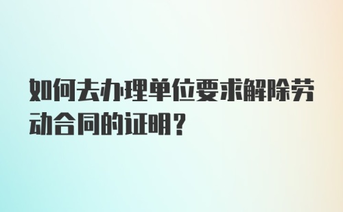 如何去办理单位要求解除劳动合同的证明？