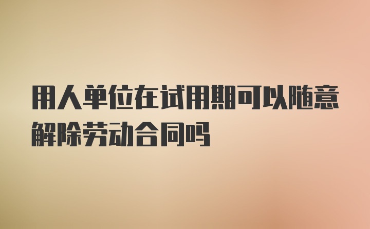 用人单位在试用期可以随意解除劳动合同吗