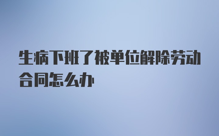 生病下班了被单位解除劳动合同怎么办