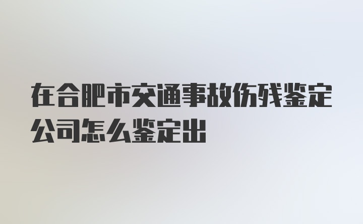 在合肥市交通事故伤残鉴定公司怎么鉴定出