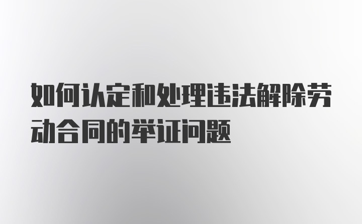 如何认定和处理违法解除劳动合同的举证问题