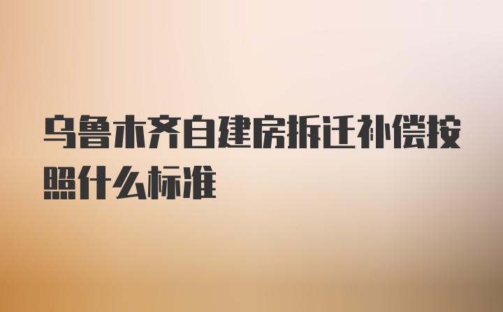 乌鲁木齐自建房拆迁补偿按照什么标准