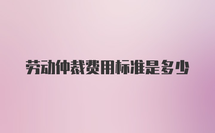 劳动仲裁费用标准是多少