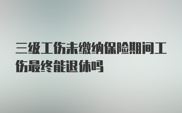 三级工伤未缴纳保险期间工伤最终能退休吗