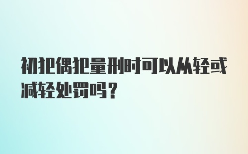 初犯偶犯量刑时可以从轻或减轻处罚吗？