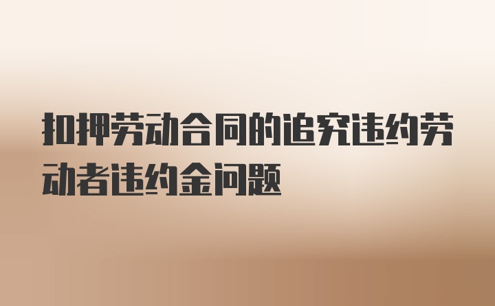 扣押劳动合同的追究违约劳动者违约金问题