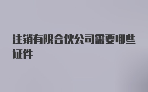 注销有限合伙公司需要哪些证件