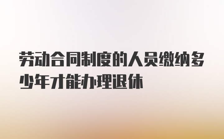 劳动合同制度的人员缴纳多少年才能办理退休