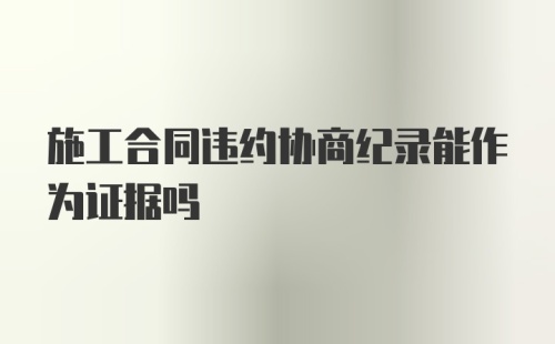 施工合同违约协商纪录能作为证据吗