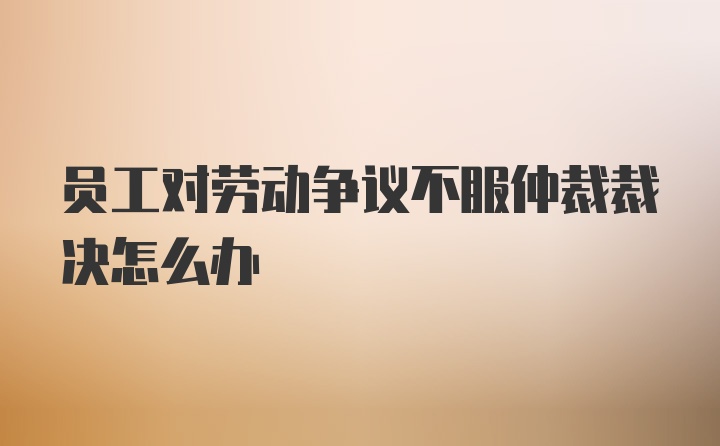 员工对劳动争议不服仲裁裁决怎么办