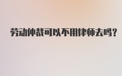 劳动仲裁可以不用律师去吗？