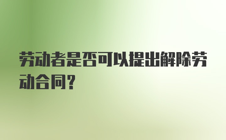 劳动者是否可以提出解除劳动合同？